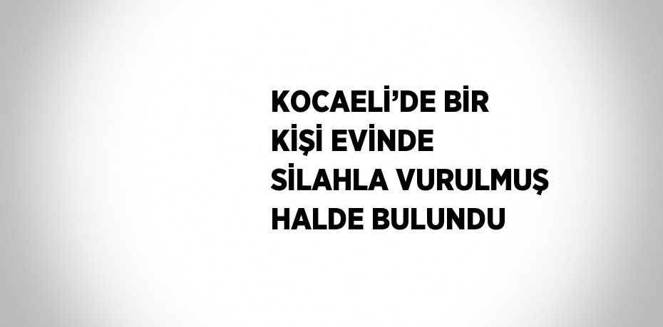 KOCAELİ’DE BİR KİŞİ EVİNDE SİLAHLA VURULMUŞ HALDE BULUNDU