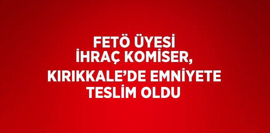 FETÖ ÜYESİ İHRAÇ KOMİSER, KIRIKKALE’DE EMNİYETE TESLİM OLDU