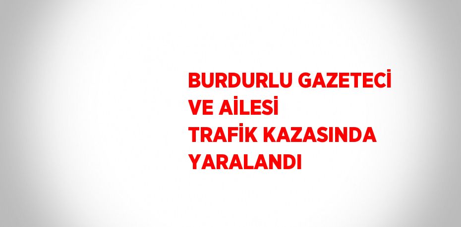 BURDURLU GAZETECİ VE AİLESİ TRAFİK KAZASINDA YARALANDI