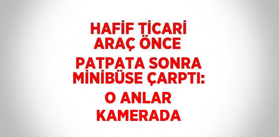 HAFİF TİCARİ ARAÇ ÖNCE PATPATA SONRA MİNİBÜSE ÇARPTI: O ANLAR KAMERADA