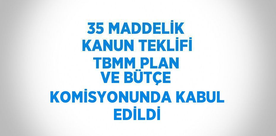 35 MADDELİK KANUN TEKLİFİ TBMM PLAN VE BÜTÇE KOMİSYONUNDA KABUL EDİLDİ