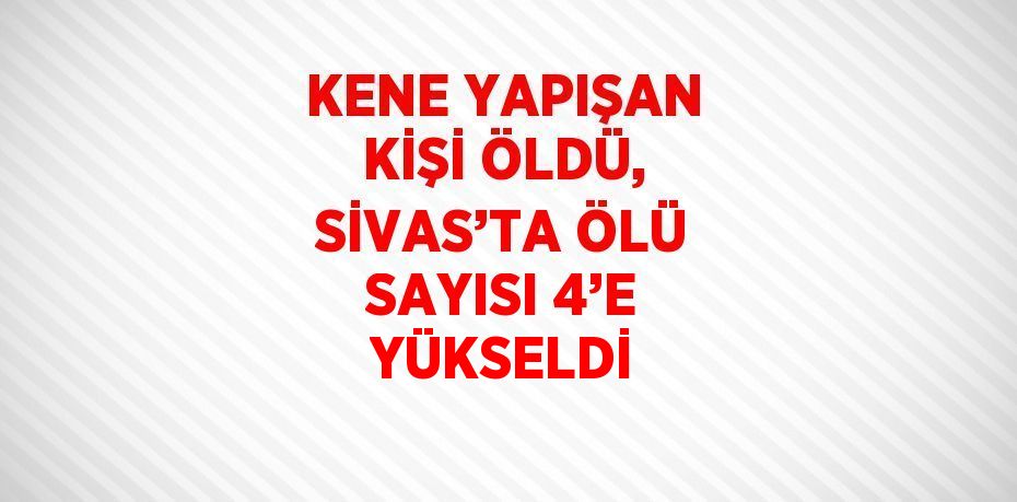 KENE YAPIŞAN KİŞİ ÖLDÜ, SİVAS’TA ÖLÜ SAYISI 4’E YÜKSELDİ
