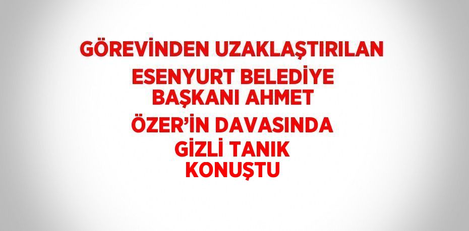 GÖREVİNDEN UZAKLAŞTIRILAN ESENYURT BELEDİYE BAŞKANI AHMET ÖZER’İN DAVASINDA GİZLİ TANIK KONUŞTU