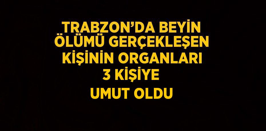 TRABZON’DA BEYİN ÖLÜMÜ GERÇEKLEŞEN KİŞİNİN ORGANLARI 3 KİŞİYE UMUT OLDU