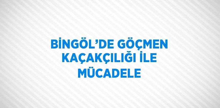BİNGÖL’DE GÖÇMEN KAÇAKÇILIĞI İLE MÜCADELE