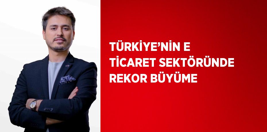 TÜRKİYE’NİN E TİCARET SEKTÖRÜNDE REKOR BÜYÜME