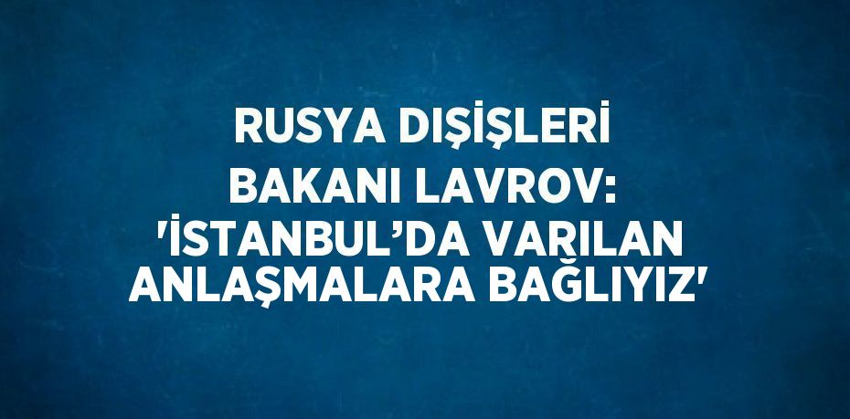 RUSYA DIŞİŞLERİ BAKANI LAVROV: 'İSTANBUL’DA VARILAN ANLAŞMALARA BAĞLIYIZ'