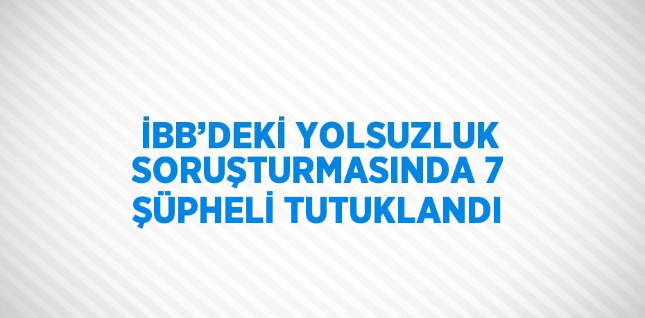 İBB’DEKİ YOLSUZLUK SORUŞTURMASINDA 7 ŞÜPHELİ TUTUKLANDI