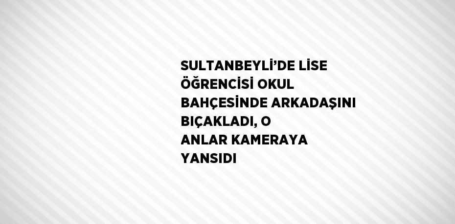 SULTANBEYLİ’DE LİSE ÖĞRENCİSİ OKUL BAHÇESİNDE ARKADAŞINI BIÇAKLADI, O ANLAR KAMERAYA YANSIDI