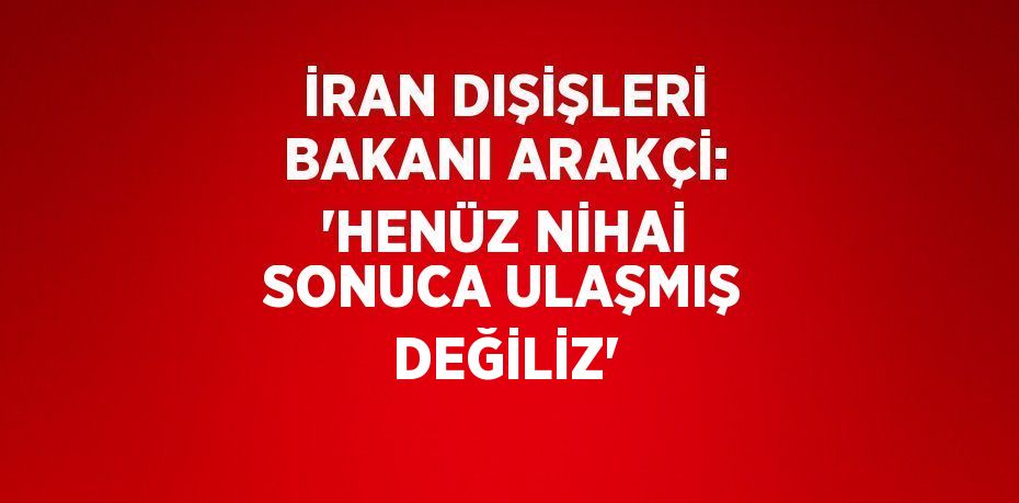 İRAN DIŞİŞLERİ BAKANI ARAKÇİ: 'HENÜZ NİHAİ SONUCA ULAŞMIŞ DEĞİLİZ'