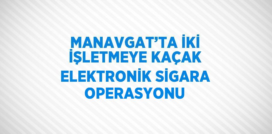 MANAVGAT’TA İKİ İŞLETMEYE KAÇAK ELEKTRONİK SİGARA OPERASYONU