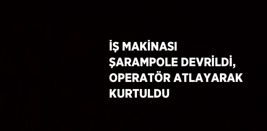 İŞ MAKİNASI ŞARAMPOLE DEVRİLDİ, OPERATÖR ATLAYARAK KURTULDU
