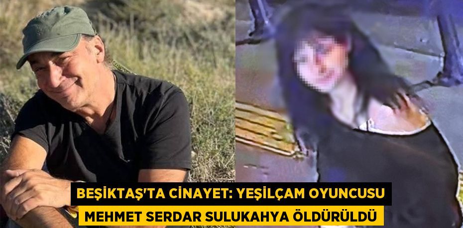 BEŞİKTAŞ’TA CİNAYET: YEŞİLÇAM OYUNCUSU MEHMET SERDAR SULUKAHYA ÖLDÜRÜLDÜ