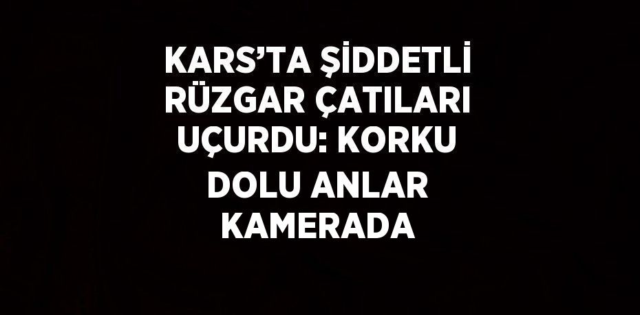 KARS’TA ŞİDDETLİ RÜZGAR ÇATILARI UÇURDU: KORKU DOLU ANLAR KAMERADA