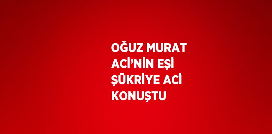 OĞUZ MURAT ACİ’NİN EŞİ ŞÜKRİYE ACİ KONUŞTU