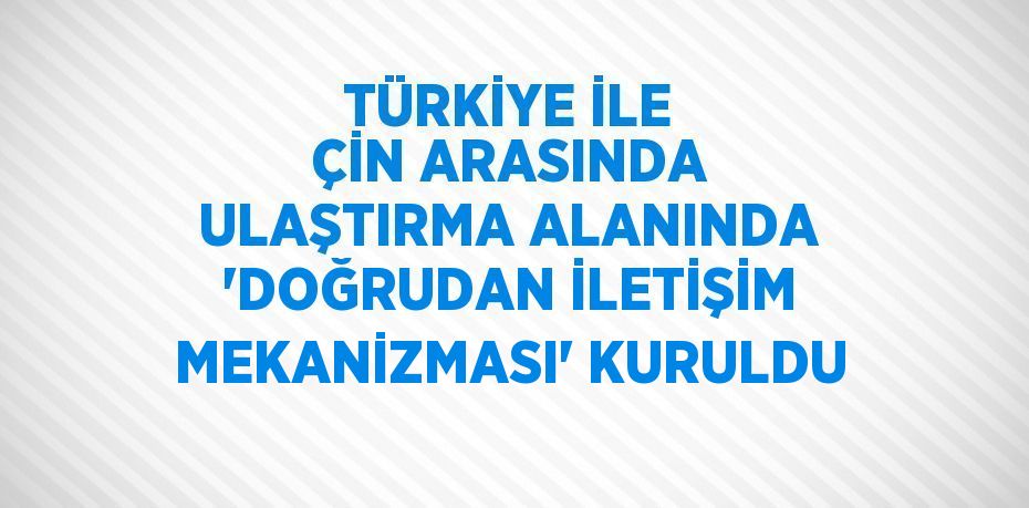 TÜRKİYE İLE ÇİN ARASINDA ULAŞTIRMA ALANINDA 'DOĞRUDAN İLETİŞİM MEKANİZMASI' KURULDU