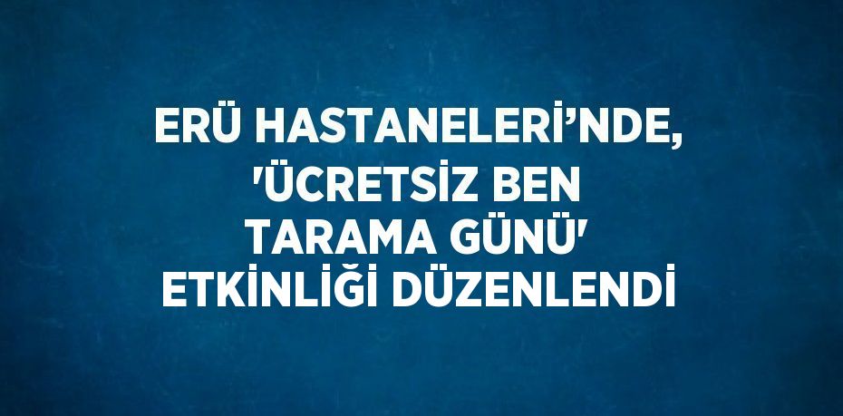 ERÜ HASTANELERİ’NDE, 'ÜCRETSİZ BEN TARAMA GÜNÜ' ETKİNLİĞİ DÜZENLENDİ