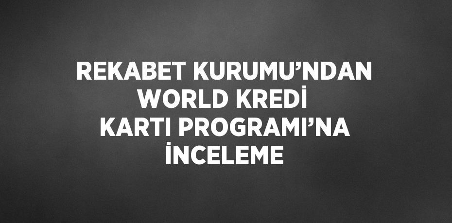 REKABET KURUMU’NDAN WORLD KREDİ KARTI PROGRAMI’NA İNCELEME