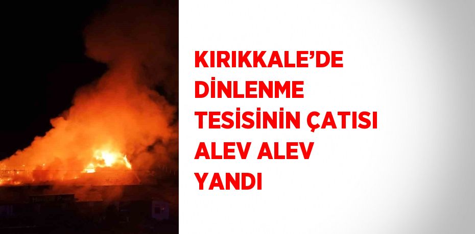 KIRIKKALE’DE DİNLENME TESİSİNİN ÇATISI ALEV ALEV YANDI