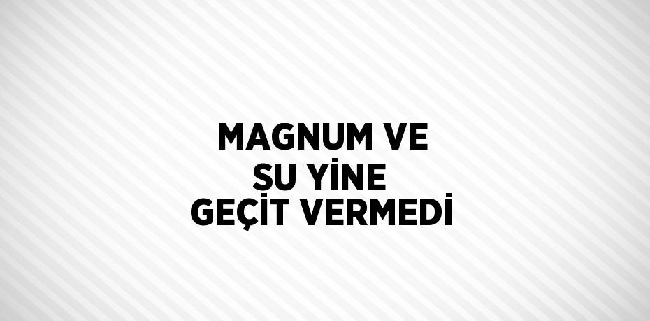 MAGNUM VE SU YİNE GEÇİT VERMEDİ