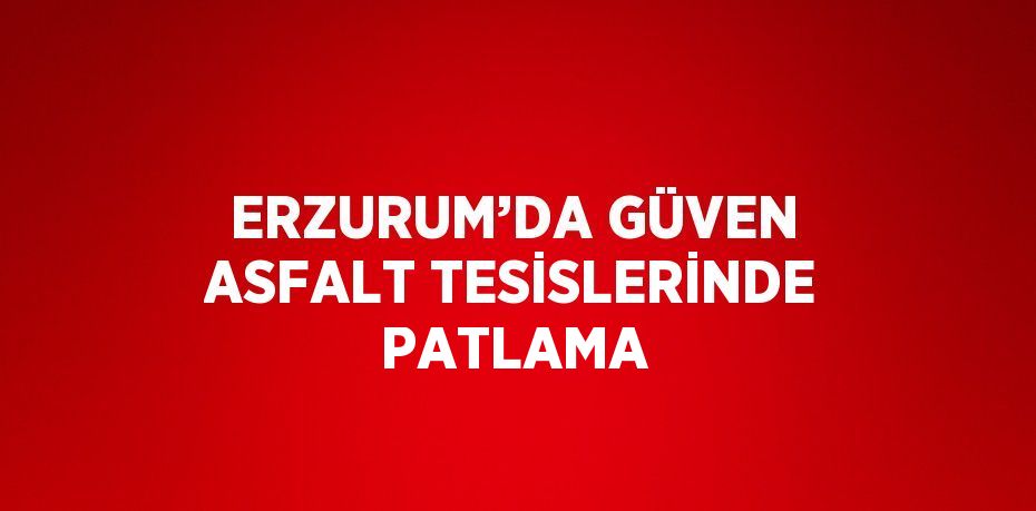 ERZURUM’DA GÜVEN ASFALT TESİSLERİNDE PATLAMA