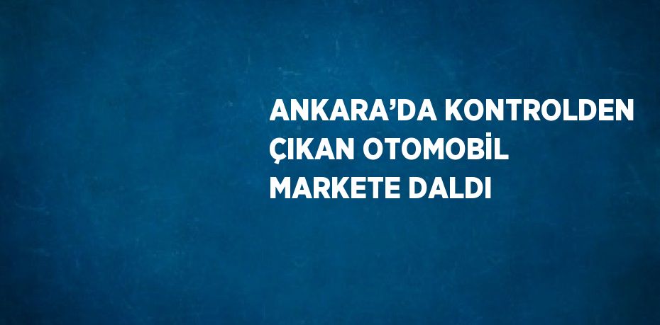 ANKARA’DA KONTROLDEN ÇIKAN OTOMOBİL MARKETE DALDI