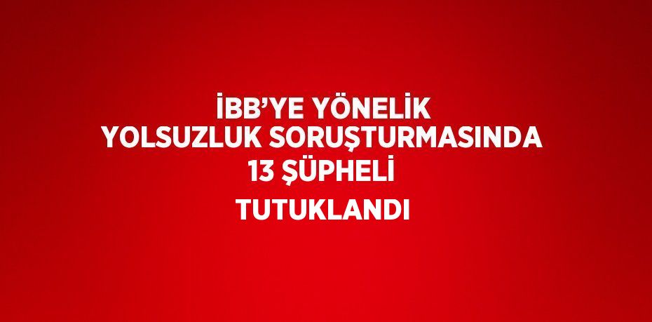 İBB’YE YÖNELİK YOLSUZLUK SORUŞTURMASINDA 13 ŞÜPHELİ TUTUKLANDI