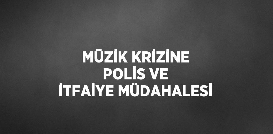 MÜZİK KRİZİNE POLİS VE İTFAİYE MÜDAHALESİ