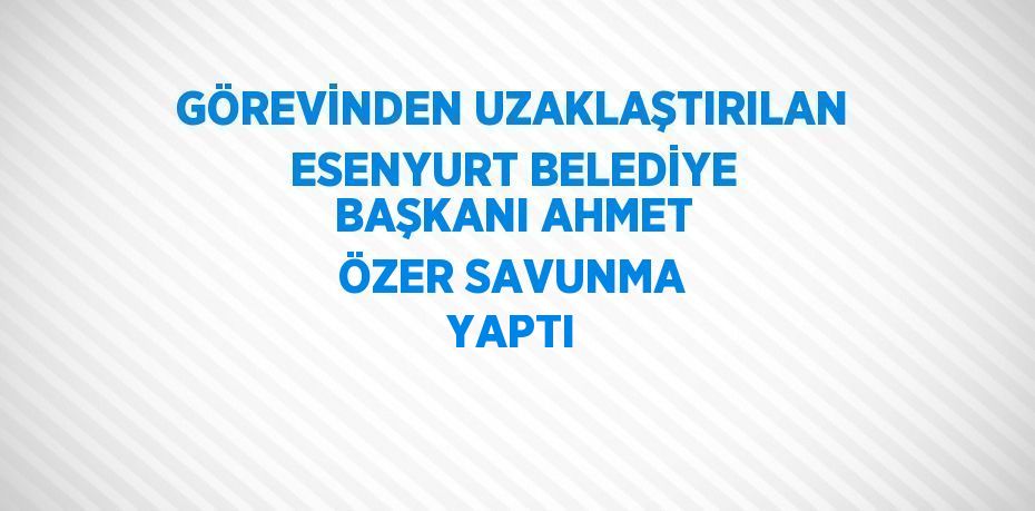 GÖREVİNDEN UZAKLAŞTIRILAN ESENYURT BELEDİYE BAŞKANI AHMET ÖZER SAVUNMA YAPTI