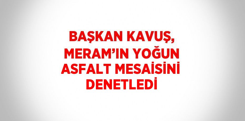 BAŞKAN KAVUŞ, MERAM’IN YOĞUN ASFALT MESAİSİNİ DENETLEDİ