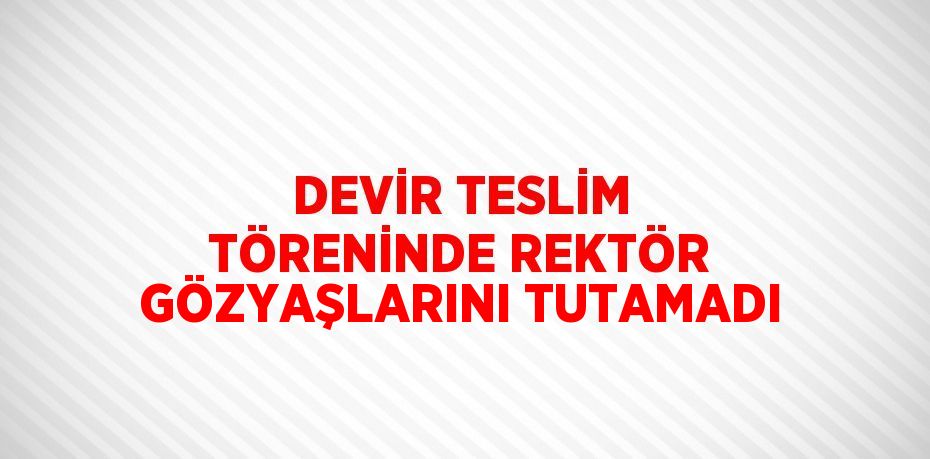 DEVİR TESLİM TÖRENİNDE REKTÖR GÖZYAŞLARINI TUTAMADI