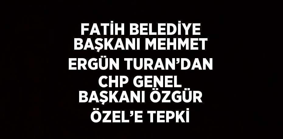 FATİH BELEDİYE BAŞKANI MEHMET ERGÜN TURAN’DAN CHP GENEL BAŞKANI ÖZGÜR ÖZEL’E TEPKİ