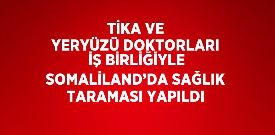 TİKA VE YERYÜZÜ DOKTORLARI İŞ BİRLİĞİYLE SOMALİLAND’DA SAĞLIK TARAMASI YAPILDI