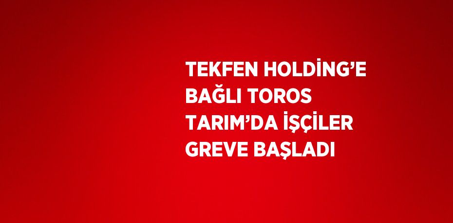 TEKFEN HOLDİNG’E BAĞLI TOROS TARIM’DA İŞÇİLER GREVE BAŞLADI