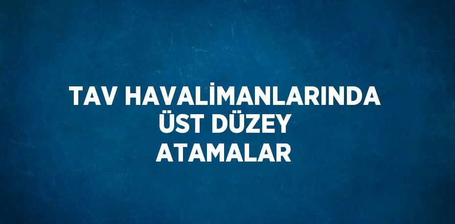 TAV HAVALİMANLARINDA ÜST DÜZEY ATAMALAR