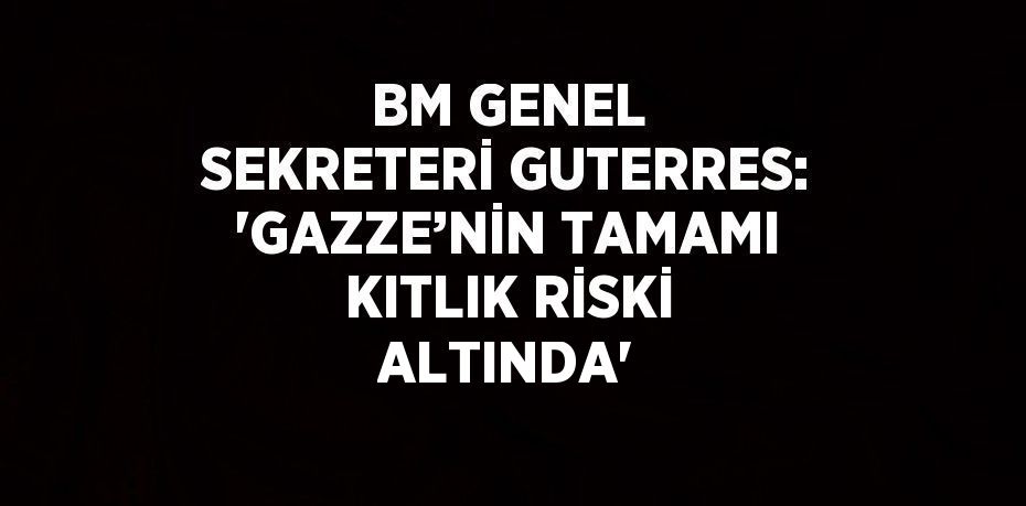 BM GENEL SEKRETERİ GUTERRES: 'GAZZE’NİN TAMAMI KITLIK RİSKİ ALTINDA'