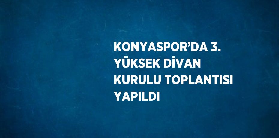 KONYASPOR’DA 3. YÜKSEK DİVAN KURULU TOPLANTISI YAPILDI