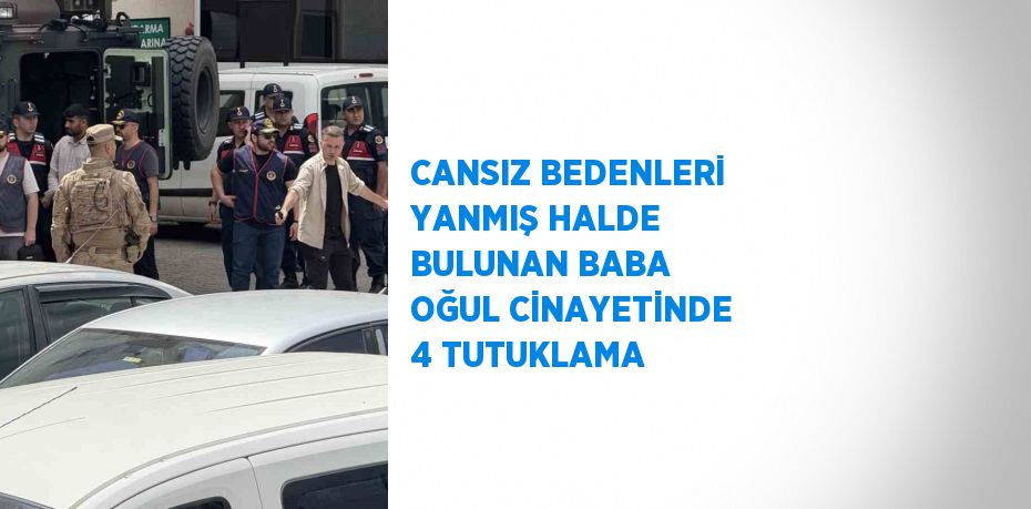 CANSIZ BEDENLERİ YANMIŞ HALDE BULUNAN BABA OĞUL CİNAYETİNDE 4 TUTUKLAMA