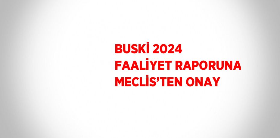 BUSKİ 2024 FAALİYET RAPORUNA MECLİS’TEN ONAY