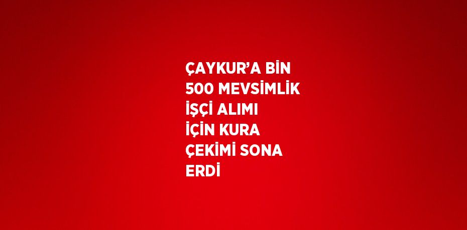 ÇAYKUR’A BİN 500 MEVSİMLİK İŞÇİ ALIMI İÇİN KURA ÇEKİMİ SONA ERDİ