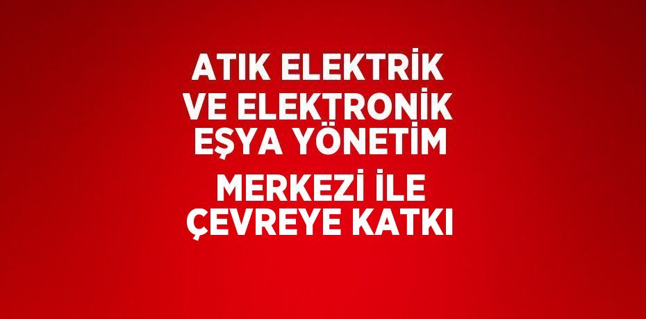ATIK ELEKTRİK VE ELEKTRONİK EŞYA YÖNETİM MERKEZİ İLE ÇEVREYE KATKI
