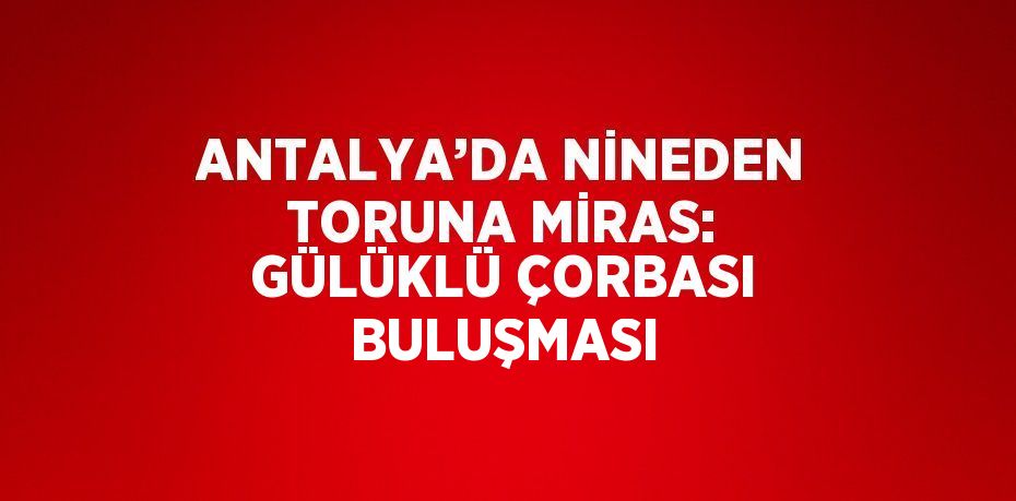 ANTALYA’DA NİNEDEN TORUNA MİRAS: GÜLÜKLÜ ÇORBASI BULUŞMASI