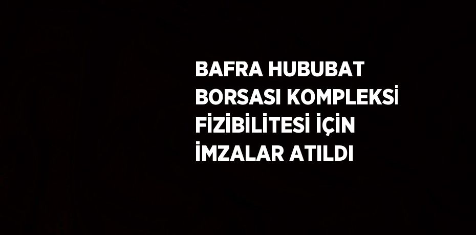 BAFRA HUBUBAT BORSASI KOMPLEKSİ FİZİBİLİTESİ İÇİN İMZALAR ATILDI