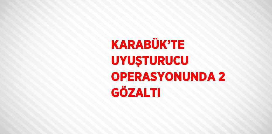 KARABÜK’TE UYUŞTURUCU OPERASYONUNDA 2 GÖZALTI