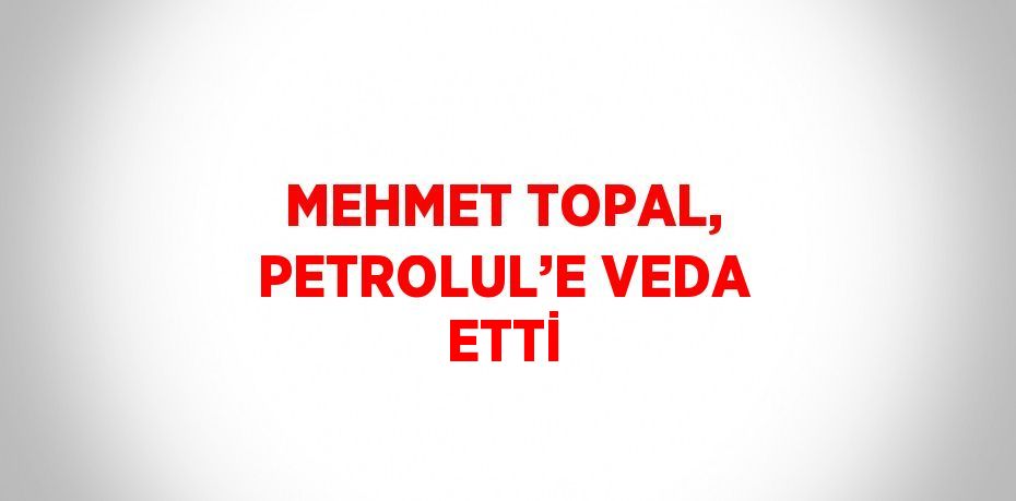 MEHMET TOPAL, PETROLUL’E VEDA ETTİ