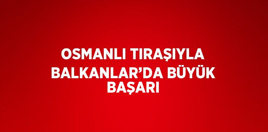 OSMANLI TIRAŞIYLA BALKANLAR’DA BÜYÜK BAŞARI