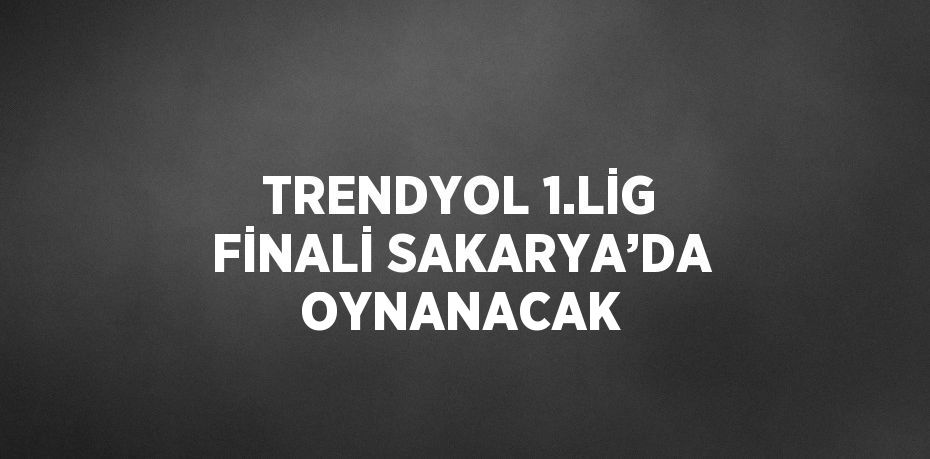 TRENDYOL 1.LİG FİNALİ SAKARYA’DA OYNANACAK