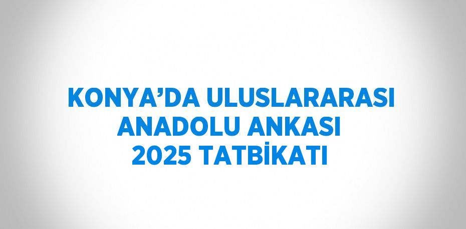 KONYA’DA ULUSLARARASI ANADOLU ANKASI 2025 TATBİKATI
