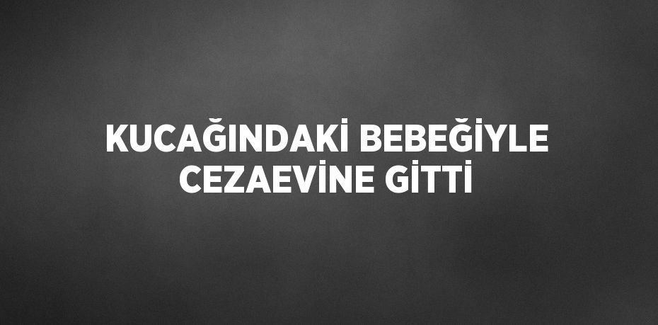 KUCAĞINDAKİ BEBEĞİYLE CEZAEVİNE GİTTİ