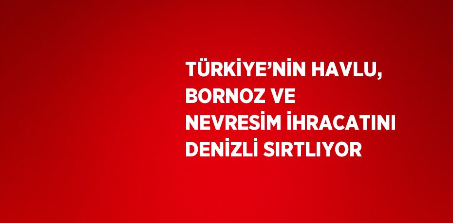 TÜRKİYE’NİN HAVLU, BORNOZ VE NEVRESİM İHRACATINI DENİZLİ SIRTLIYOR
